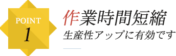 POINT1 作業時間短縮 生産性アップに有効です